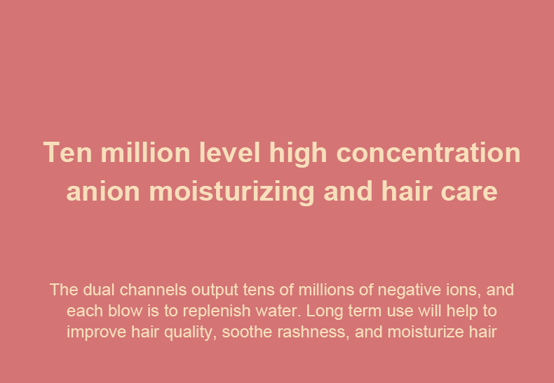 Ten million level high concentration anion moisturizing and hair care. The dual channels output tens of millions of negative ions, and each blow is to replenish water. Long term use will help to improve hair quality, soothe rashness, and moisturize hair.